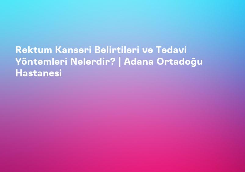 Rektum Kanseri Belirtileri ve Tedavi Yöntemleri Nelerdir? | Adana Ortadoğu Hastanesi