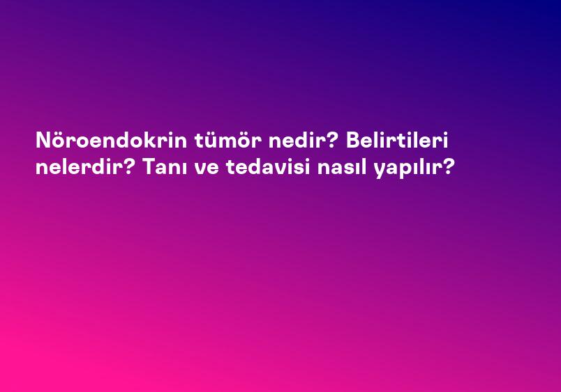 Nöroendokrin tümör nedir? Belirtileri nelerdir? Tanı ve tedavisi nasıl yapılır?