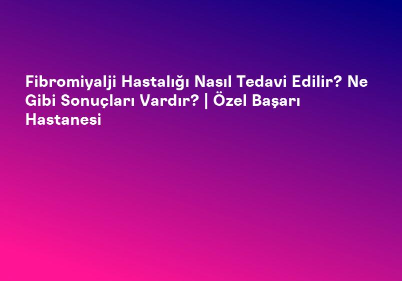 Fibromiyalji Hastalığı Nasıl Tedavi Edilir? Ne Gibi Sonuçları Vardır? | Özel Başarı Hastanesi