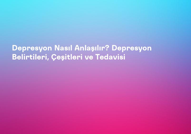 Depresyon Nasıl Anlaşılır? Depresyon Belirtileri, Çeşitleri ve Tedavisi
