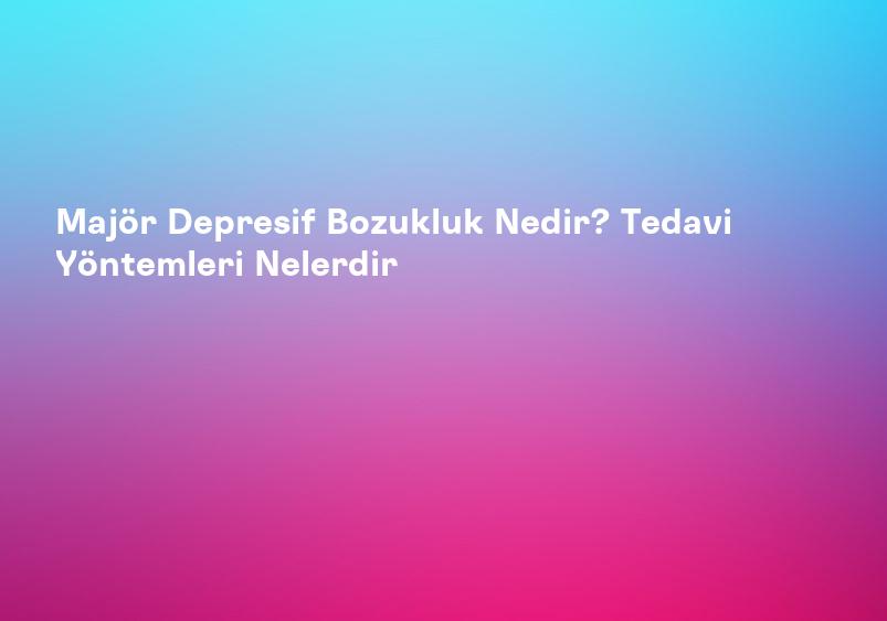 Majör Depresif Bozukluk Nedir? Tedavi Yöntemleri Nelerdir