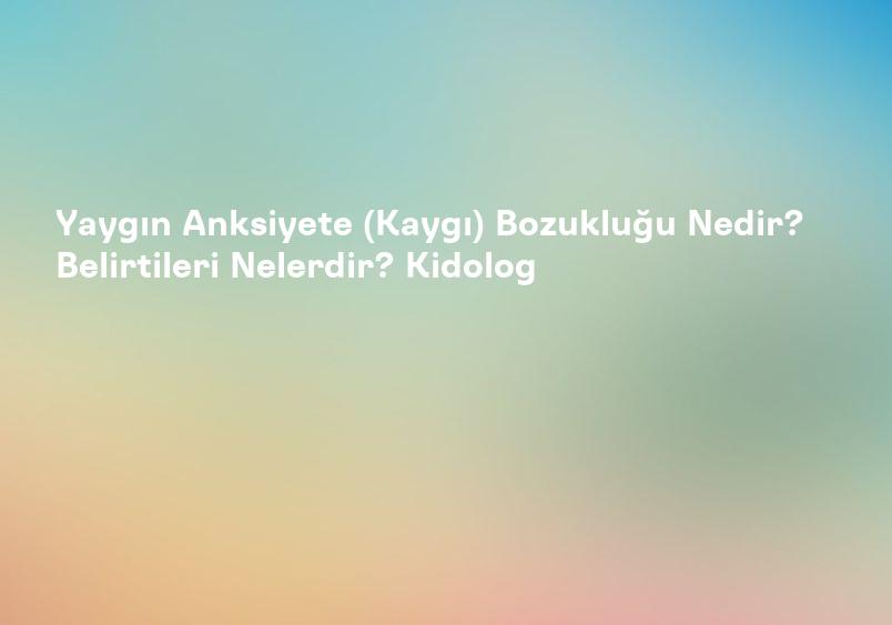 Yaygın Anksiyete (Kaygı) Bozukluğu Nedir? Belirtileri Nelerdir? Kidolog