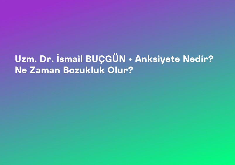 Uzm. Dr. İsmail BUÇGÜN • Anksiyete Nedir? Ne Zaman Bozukluk Olur?